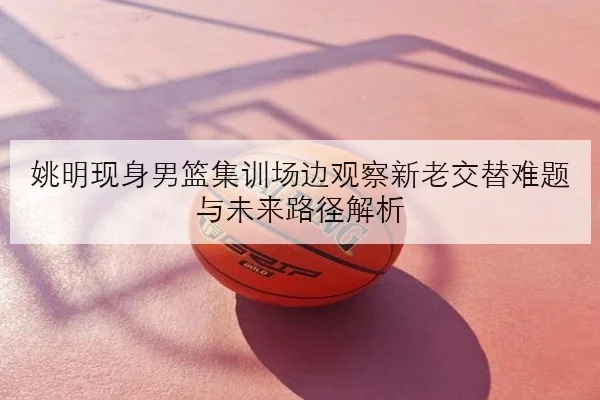 姚明现身男篮集训场边观察新老交替难题与未来路径解析