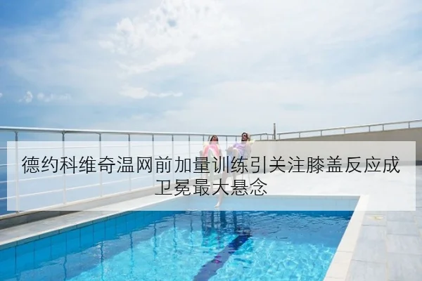 德约科维奇温网前加量训练引关注膝盖反应成卫冕最大悬念