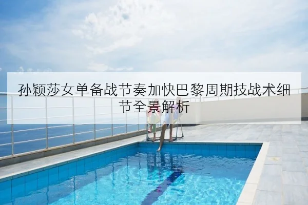 孙颖莎女单备战节奏加快巴黎周期技战术细节全景解析